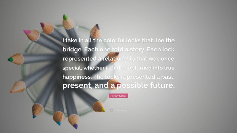 Ashley Earley Quote: “I take in all the colorful locks that line the bridge. Each one told a story. Each lock represented a relationship that was once special, whether it ended or turned into true happiness. The locks represented a past, present, and a possible future.”