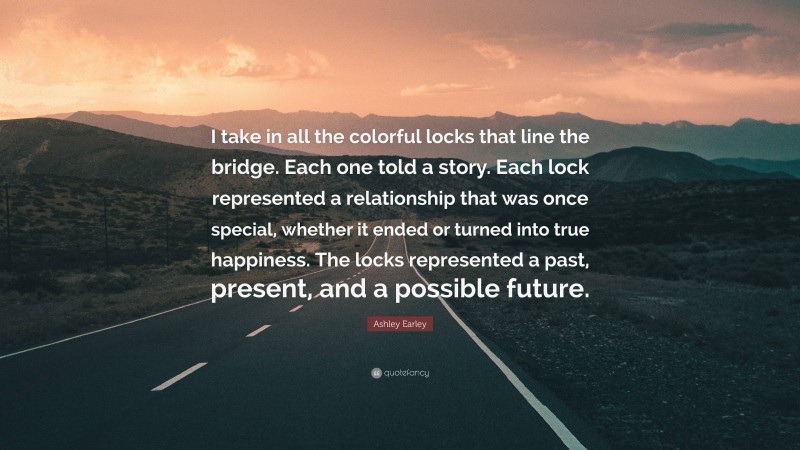 Ashley Earley Quote: “I take in all the colorful locks that line the bridge. Each one told a story. Each lock represented a relationship that was once special, whether it ended or turned into true happiness. The locks represented a past, present, and a possible future.”