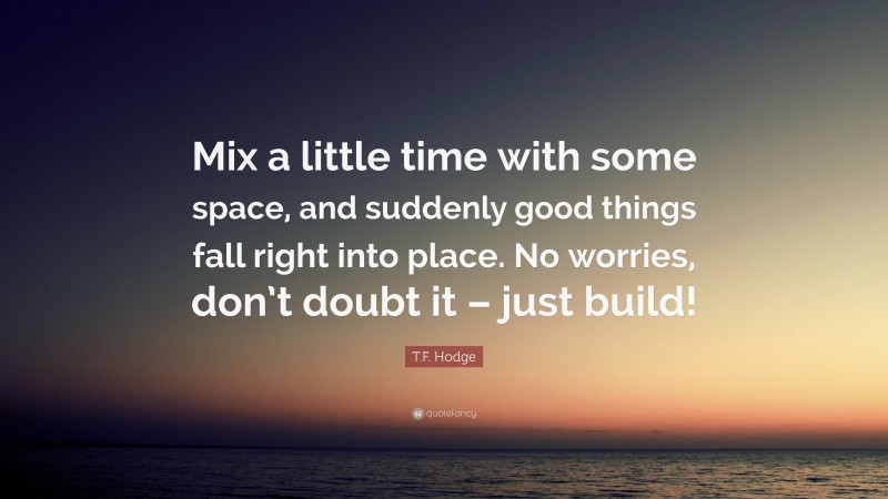 T.F. Hodge Quote: “Mix a little time with some space, and suddenly good things fall right into place. No worries, don’t doubt it – just build!”