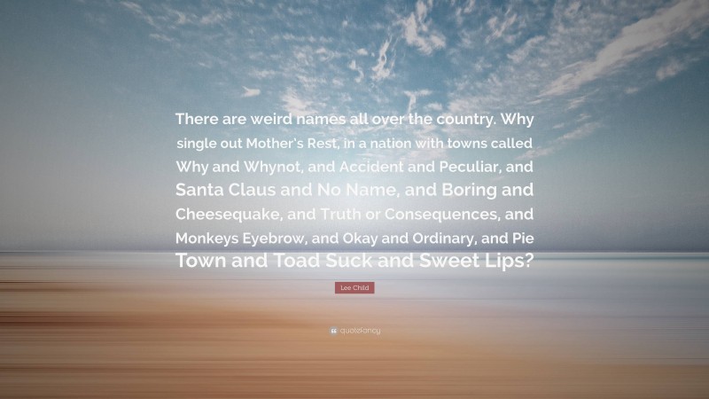 Lee Child Quote: “There are weird names all over the country. Why single out Mother’s Rest, in a nation with towns called Why and Whynot, and Accident and Peculiar, and Santa Claus and No Name, and Boring and Cheesequake, and Truth or Consequences, and Monkeys Eyebrow, and Okay and Ordinary, and Pie Town and Toad Suck and Sweet Lips?”