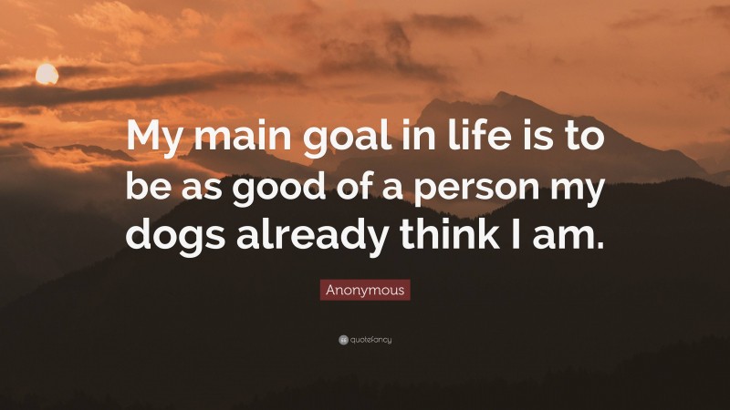 Anonymous Quote: “My main goal in life is to be as good of a person my dogs already think I am.”