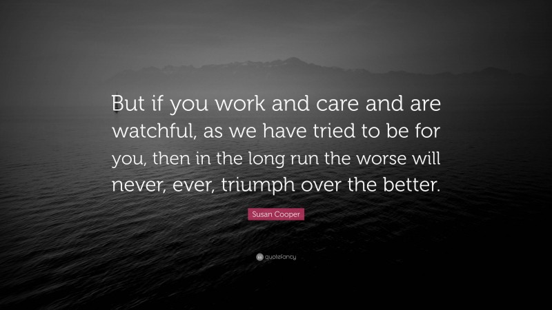 Susan Cooper Quote: “But if you work and care and are watchful, as we have tried to be for you, then in the long run the worse will never, ever, triumph over the better.”