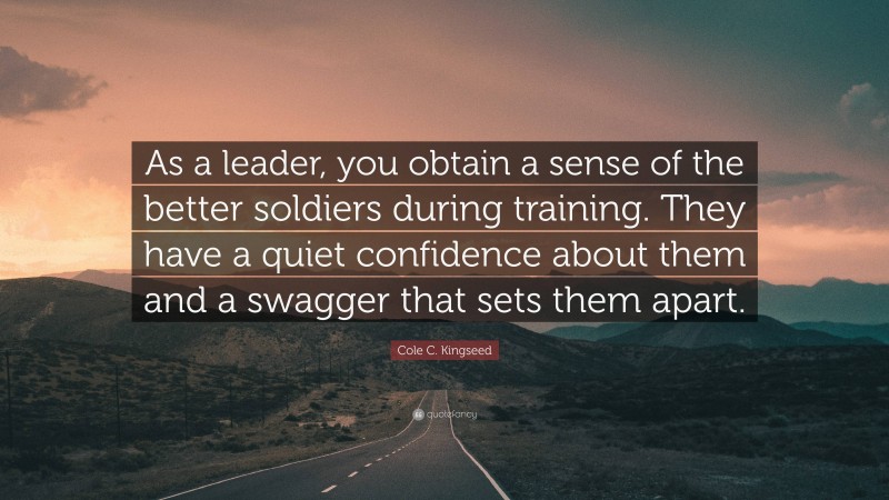 Cole C. Kingseed Quote: “As a leader, you obtain a sense of the better soldiers during training. They have a quiet confidence about them and a swagger that sets them apart.”
