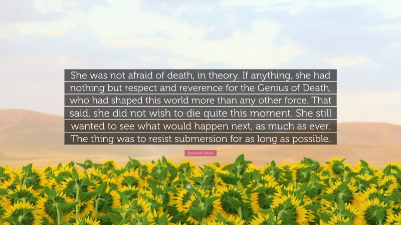 Elizabeth Gilbert Quote: “She was not afraid of death, in theory. If anything, she had nothing but respect and reverence for the Genius of Death, who had shaped this world more than any other force. That said, she did not wish to die quite this moment. She still wanted to see what would happen next, as much as ever. The thing was to resist submersion for as long as possible.”