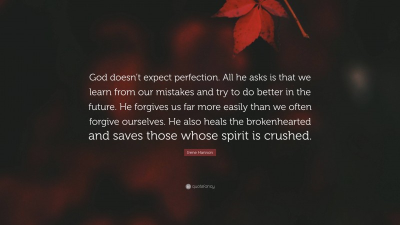 Irene Hannon Quote: “God doesn’t expect perfection. All he asks is that we learn from our mistakes and try to do better in the future. He forgives us far more easily than we often forgive ourselves. He also heals the brokenhearted and saves those whose spirit is crushed.”