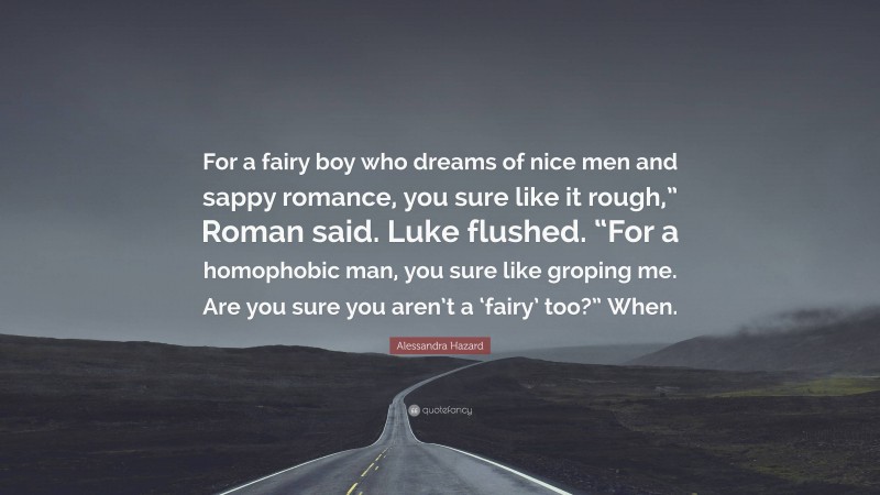Alessandra Hazard Quote: “For a fairy boy who dreams of nice men and sappy romance, you sure like it rough,” Roman said. Luke flushed. “For a homophobic man, you sure like groping me. Are you sure you aren’t a ‘fairy’ too?” When.”