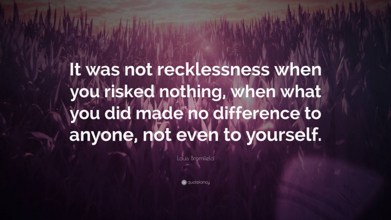 Louis Bromfield Quote: “It was not recklessness when you risked nothing, when what you did made no difference to anyone, not even to yourself.”