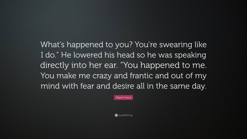 Marie Force Quote: “What’s happened to you? You’re swearing like I do.” He lowered his head so he was speaking directly into her ear. “You happened to me. You make me crazy and frantic and out of my mind with fear and desire all in the same day.”