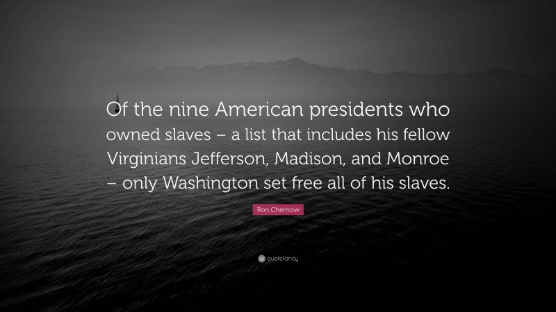 Ron Chernow Quote: “Of the nine American presidents who owned slaves – a list that includes his fellow Virginians Jefferson, Madison, and Monroe – only Washington set free all of his slaves.”