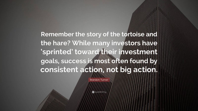 Brandon Turner Quote: “Remember the story of the tortoise and the hare? While many investors have ‘sprinted’ toward their investment goals, success is most often found by consistent action, not big action.”
