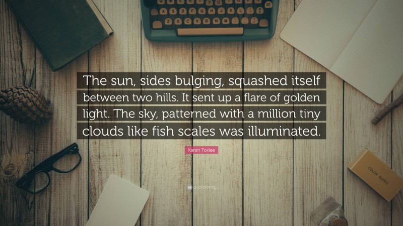 Karen Foxlee Quote: “The sun, sides bulging, squashed itself between two hills. It sent up a flare of golden light. The sky, patterned with a million tiny clouds like fish scales was illuminated.”