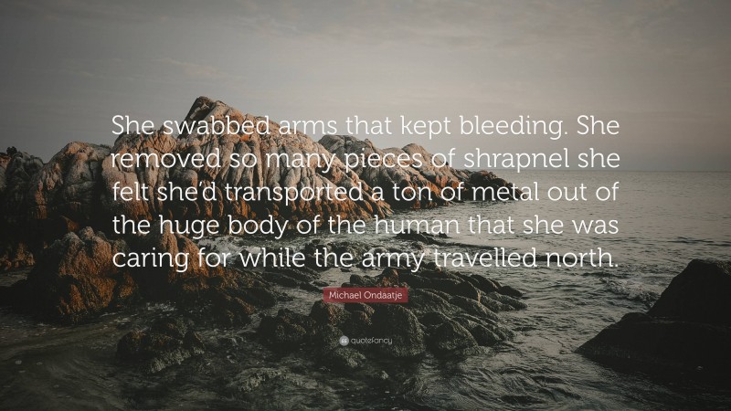 Michael Ondaatje Quote: “She swabbed arms that kept bleeding. She removed so many pieces of shrapnel she felt she’d transported a ton of metal out of the huge body of the human that she was caring for while the army travelled north.”