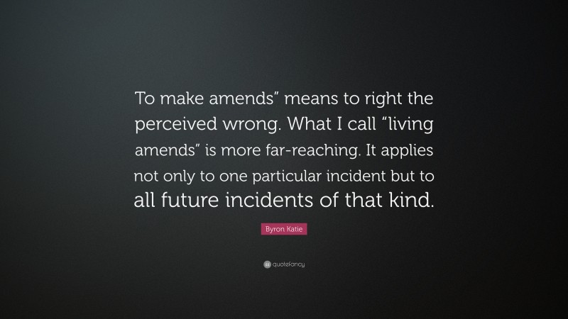 Byron Katie Quote: “To make amends” means to right the perceived wrong. What I call “living amends” is more far-reaching. It applies not only to one particular incident but to all future incidents of that kind.”