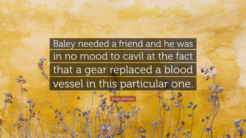Isaac Asimov Quote: “Baley needed a friend and he was in no mood to cavil at the fact that a gear replaced a blood vessel in this particular one.”