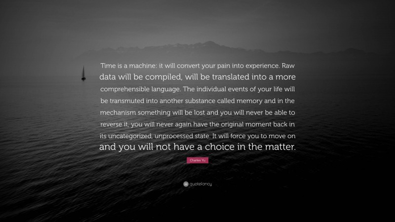 Charles Yu Quote: “Time is a machine: it will convert your pain into experience. Raw data will be compiled, will be translated into a more comprehensible language. The individual events of your life will be transmuted into another substance called memory and in the mechanism something will be lost and you will never be able to reverse it, you will never again have the original moment back in its uncategorized, unprocessed state. It will force you to move on and you will not have a choice in the matter.”