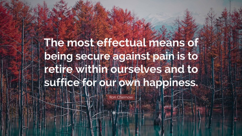 Ron Chernow Quote: “The most effectual means of being secure against pain is to retire within ourselves and to suffice for our own happiness.”