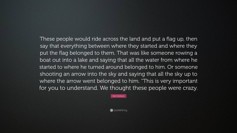 Kent Nerburn Quote: “These people would ride across the land and put a flag up, then say that everything between where they started and where they put the flag belonged to them. That was like someone rowing a boat out into a lake and saying that all the water from where he started to where he turned around belonged to him. Or someone shooting an arrow into the sky and saying that all the sky up to where the arrow went belonged to him. “This is very important for you to understand. We thought these people were crazy.”