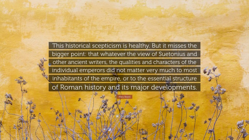 Mary Beard Quote: “This historical scepticism is healthy. But it misses the bigger point: that whatever the view of Suetonius and other ancient writers, the qualities and characters of the individual emperors did not matter very much to most inhabitants of the empire, or to the essential structure of Roman history and its major developments.”