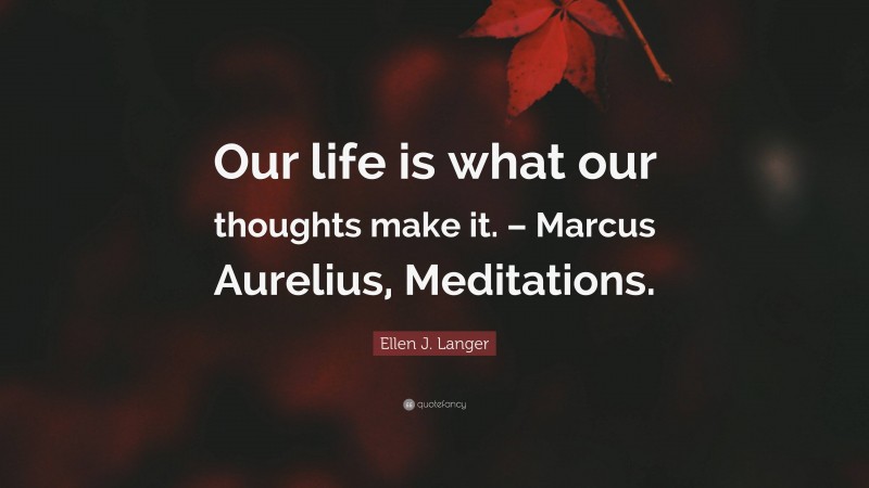 Ellen J. Langer Quote: “Our life is what our thoughts make it. – Marcus Aurelius, Meditations.”