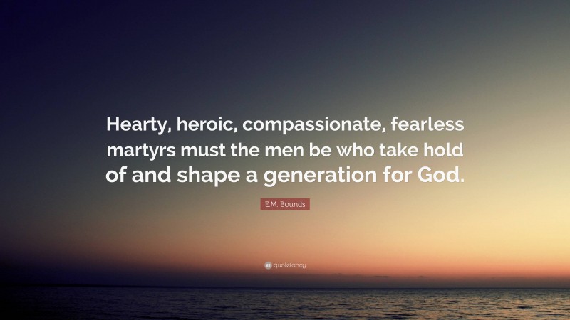 E.M. Bounds Quote: “Hearty, heroic, compassionate, fearless martyrs must the men be who take hold of and shape a generation for God.”