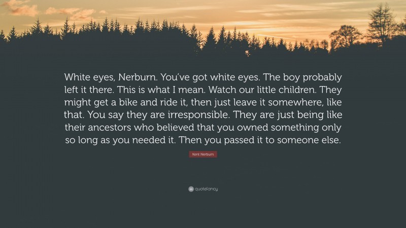 Kent Nerburn Quote: “White eyes, Nerburn. You’ve got white eyes. The boy probably left it there. This is what I mean. Watch our little children. They might get a bike and ride it, then just leave it somewhere, like that. You say they are irresponsible. They are just being like their ancestors who believed that you owned something only so long as you needed it. Then you passed it to someone else.”