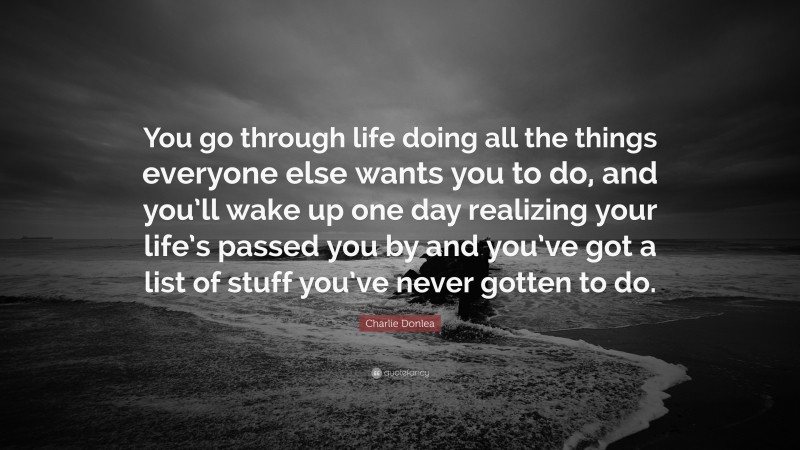 Charlie Donlea Quote: “You go through life doing all the things everyone else wants you to do, and you’ll wake up one day realizing your life’s passed you by and you’ve got a list of stuff you’ve never gotten to do.”