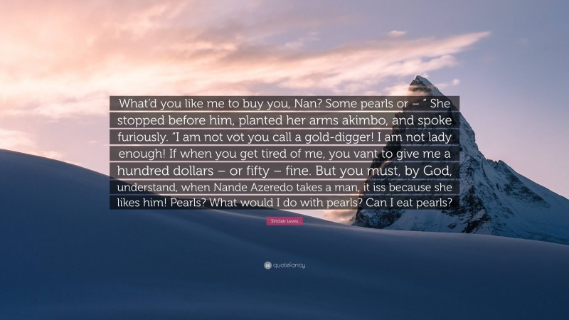 Sinclair Lewis Quote: “What’d you like me to buy you, Nan? Some pearls or – ” She stopped before him, planted her arms akimbo, and spoke furiously. “I am not vot you call a gold-digger! I am not lady enough! If when you get tired of me, you vant to give me a hundred dollars – or fifty – fine. But you must, by God, understand, when Nande Azeredo takes a man, it iss because she likes him! Pearls? What would I do with pearls? Can I eat pearls?”