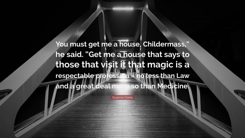 Susanna Clarke Quote: “You must get me a house, Childermass,” he said. “Get me a house that says to those that visit it that magic is a respectable profession – no less than Law and a great deal more so than Medicine.”