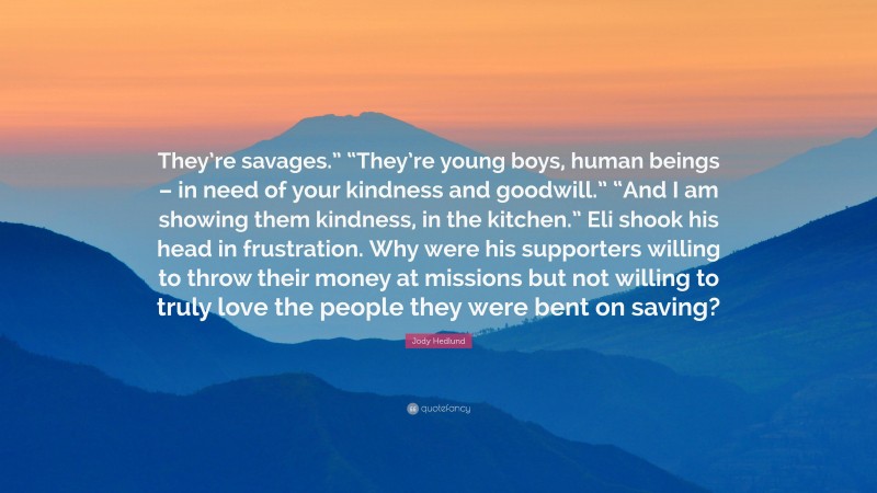 Jody Hedlund Quote: “They’re savages.” “They’re young boys, human beings – in need of your kindness and goodwill.” “And I am showing them kindness, in the kitchen.” Eli shook his head in frustration. Why were his supporters willing to throw their money at missions but not willing to truly love the people they were bent on saving?”