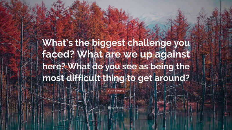 Chris Voss Quote: “What’s the biggest challenge you faced? What are we up against here? What do you see as being the most difficult thing to get around?”