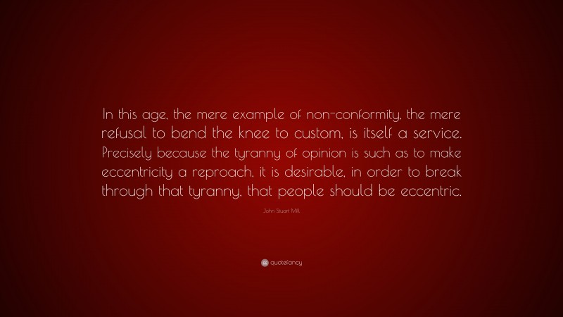 John Stuart Mill Quote: “In this age, the mere example of non-conformity, the mere refusal to bend the knee to custom, is itself a service. Precisely because the tyranny of opinion is such as to make eccentricity a reproach, it is desirable, in order to break through that tyranny, that people should be eccentric.”