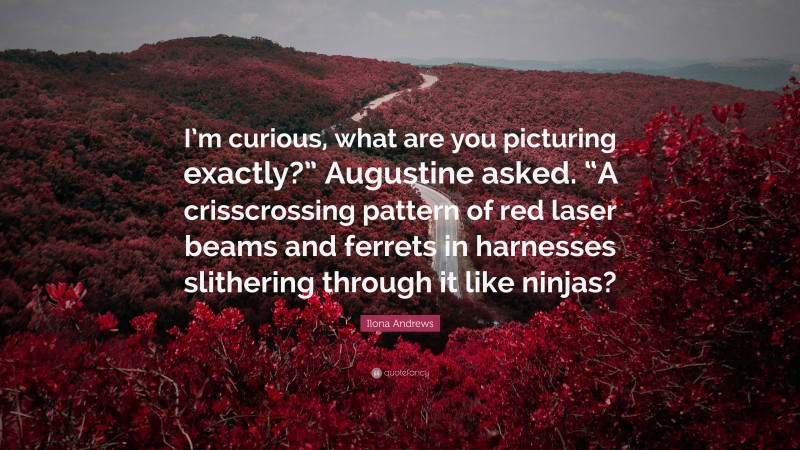 Ilona Andrews Quote: “I’m curious, what are you picturing exactly?” Augustine asked. “A crisscrossing pattern of red laser beams and ferrets in harnesses slithering through it like ninjas?”