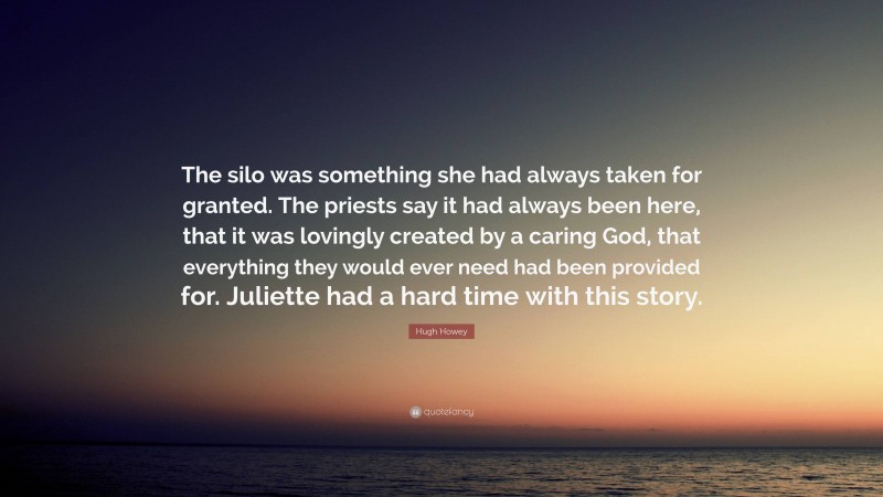 Hugh Howey Quote: “The silo was something she had always taken for granted. The priests say it had always been here, that it was lovingly created by a caring God, that everything they would ever need had been provided for. Juliette had a hard time with this story.”