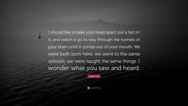 Harper Lee Quote: “I should like to take your head apart, put a fact in it, and watch it go its way through the runnels of your brain until it comes out of your mouth. We were both born here, we went to the same schools, we were taught the same things. I wonder what you saw and heard.”