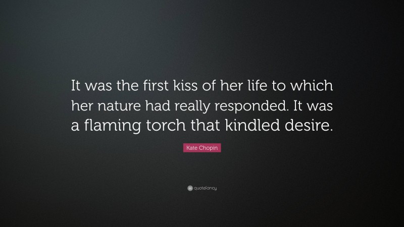 Kate Chopin Quote: “It was the first kiss of her life to which her nature had really responded. It was a flaming torch that kindled desire.”