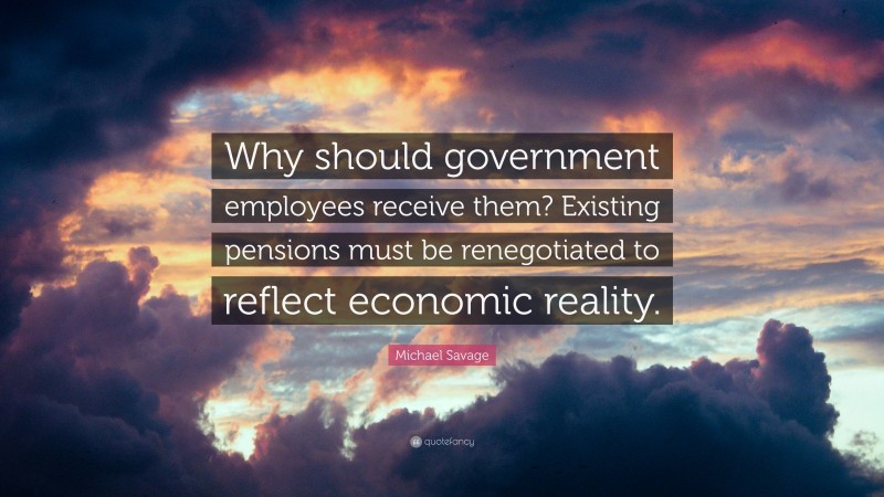 Michael Savage Quote: “Why should government employees receive them? Existing pensions must be renegotiated to reflect economic reality.”