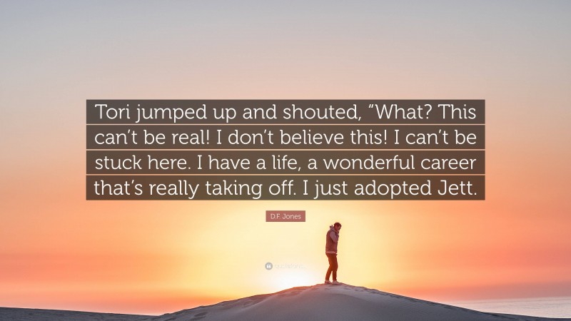 D.F. Jones Quote: “Tori jumped up and shouted, “What? This can’t be real! I don’t believe this! I can’t be stuck here. I have a life, a wonderful career that’s really taking off. I just adopted Jett.”