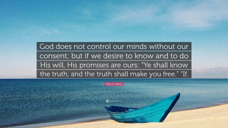 Ellen G. White Quote: “God does not control our minds without our consent; but if we desire to know and to do His will, His promises are ours: “Ye shall know the truth, and the truth shall make you free.” “If.”