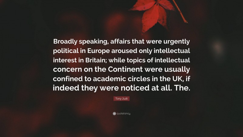 Tony Judt Quote: “Broadly speaking, affairs that were urgently political in Europe aroused only intellectual interest in Britain; while topics of intellectual concern on the Continent were usually confined to academic circles in the UK, if indeed they were noticed at all. The.”