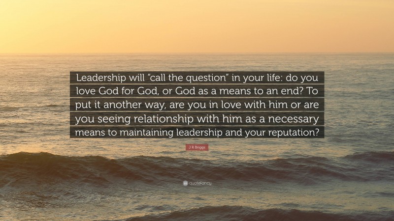 J R Briggs Quote: “Leadership will “call the question” in your life: do you love God for God, or God as a means to an end? To put it another way, are you in love with him or are you seeing relationship with him as a necessary means to maintaining leadership and your reputation?”