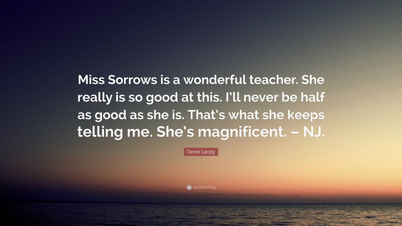 Derek Landy Quote: “Miss Sorrows is a wonderful teacher. She really is so good at this. I’ll never be half as good as she is. That’s what she keeps telling me. She’s magnificent. – NJ.”
