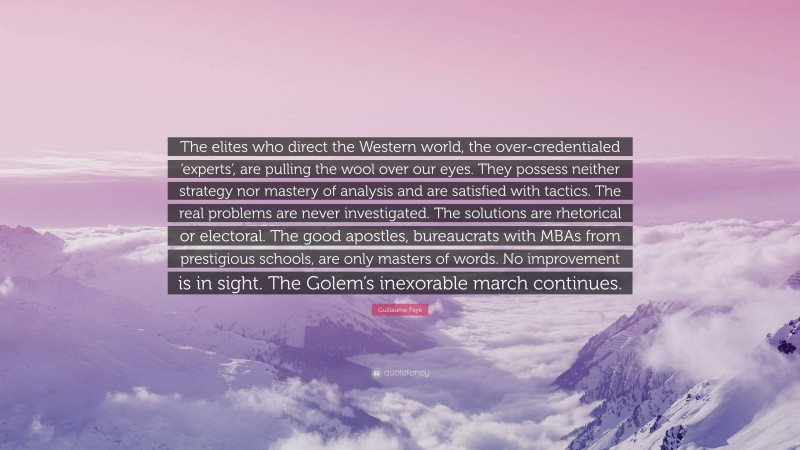 Guillaume Faye Quote: “The elites who direct the Western world, the over-credentialed ‘experts’, are pulling the wool over our eyes. They possess neither strategy nor mastery of analysis and are satisfied with tactics. The real problems are never investigated. The solutions are rhetorical or electoral. The good apostles, bureaucrats with MBAs from prestigious schools, are only masters of words. No improvement is in sight. The Golem’s inexorable march continues.”