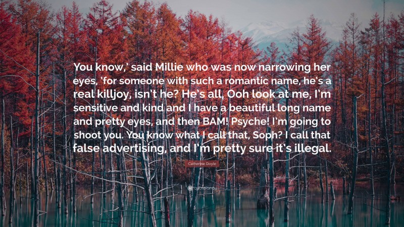 Catherine Doyle Quote: “You know,’ said Millie who was now narrowing her eyes, ’for someone with such a romantic name, he’s a real killjoy, isn’t he? He’s all, Ooh look at me, I’m sensitive and kind and I have a beautiful long name and pretty eyes, and then BAM! Psyche! I’m going to shoot you. You know what I call that, Soph? I call that false advertising, and I’m pretty sure it’s illegal.”