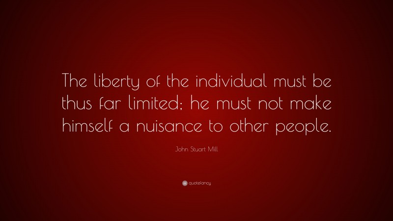 John Stuart Mill Quote: “The liberty of the individual must be thus far limited; he must not make himself a nuisance to other people.”