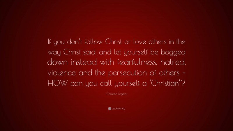 Christina Engela Quote: “If you don’t follow Christ or love others in the way Christ said, and let yourself be bogged down instead with fearfulness, hatred, violence and the persecution of others – HOW can you call yourself a ‘Christian’?”