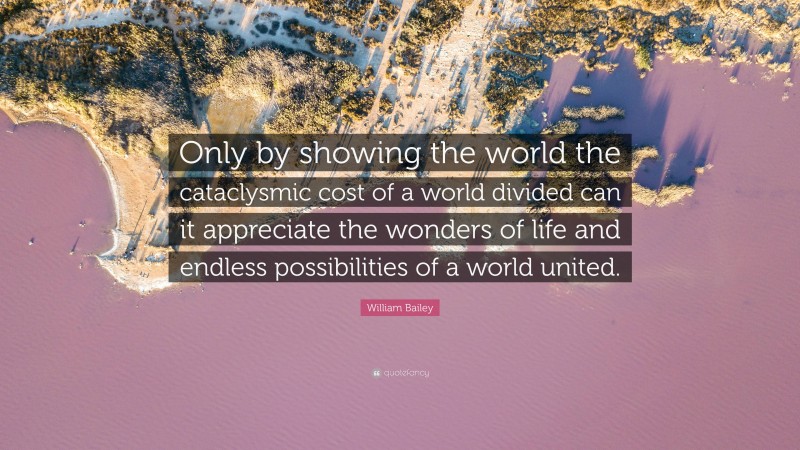 William Bailey Quote: “Only by showing the world the cataclysmic cost of a world divided can it appreciate the wonders of life and endless possibilities of a world united.”