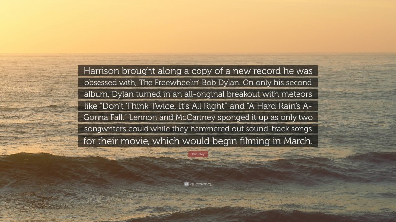 Tim Riley Quote: “Harrison brought along a copy of a new record he was obsessed with, The Freewheelin’ Bob Dylan. On only his second album, Dylan turned in an all-original breakout with meteors like “Don’t Think Twice, It’s All Right” and “A Hard Rain’s A-Gonna Fall.” Lennon and McCartney sponged it up as only two songwriters could while they hammered out sound-track songs for their movie, which would begin filming in March.”