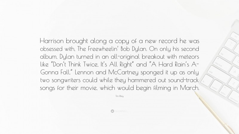 Tim Riley Quote: “Harrison brought along a copy of a new record he was obsessed with, The Freewheelin’ Bob Dylan. On only his second album, Dylan turned in an all-original breakout with meteors like “Don’t Think Twice, It’s All Right” and “A Hard Rain’s A-Gonna Fall.” Lennon and McCartney sponged it up as only two songwriters could while they hammered out sound-track songs for their movie, which would begin filming in March.”