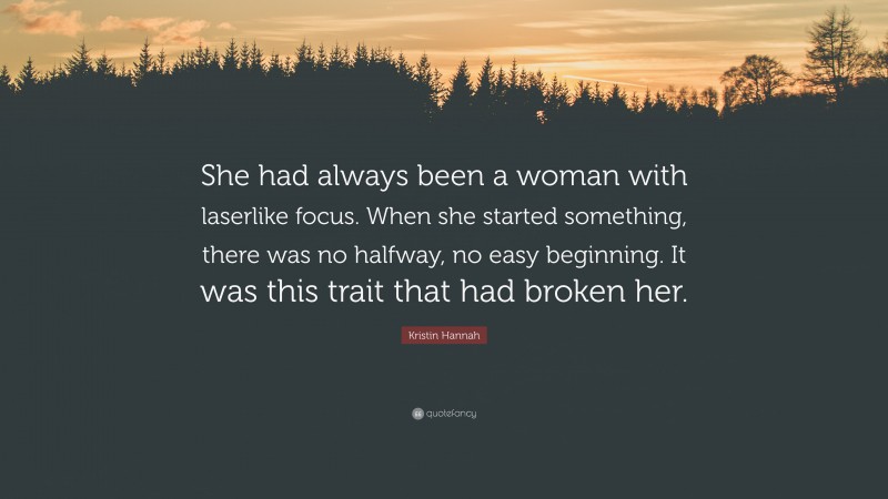 Kristin Hannah Quote: “She had always been a woman with laserlike focus. When she started something, there was no halfway, no easy beginning. It was this trait that had broken her.”