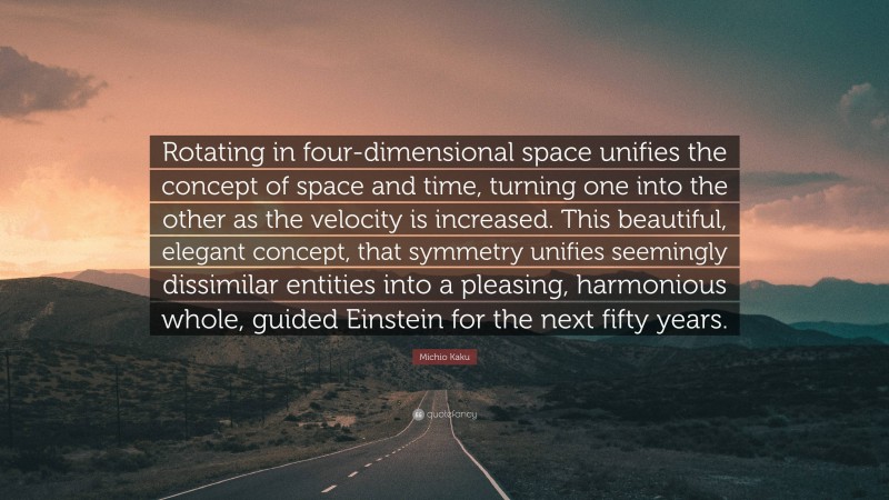 Michio Kaku Quote: “Rotating in four-dimensional space unifies the concept of space and time, turning one into the other as the velocity is increased. This beautiful, elegant concept, that symmetry unifies seemingly dissimilar entities into a pleasing, harmonious whole, guided Einstein for the next fifty years.”